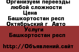 Организуем переезды любой сложности › Цена ­ 200 - Башкортостан респ., Октябрьский г. Авто » Услуги   . Башкортостан респ.